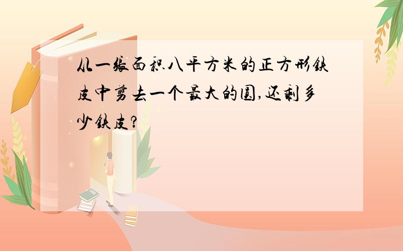 从一张面积八平方米的正方形铁皮中剪去一个最大的圆,还剩多少铁皮?