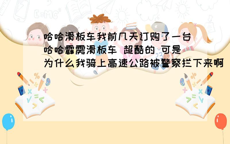 哈哈滑板车我前几天订购了一台哈哈霹雳滑板车 超酷的 可是为什么我骑上高速公路被警察拦下来啊 我郁闷死了 难道高速公路上不