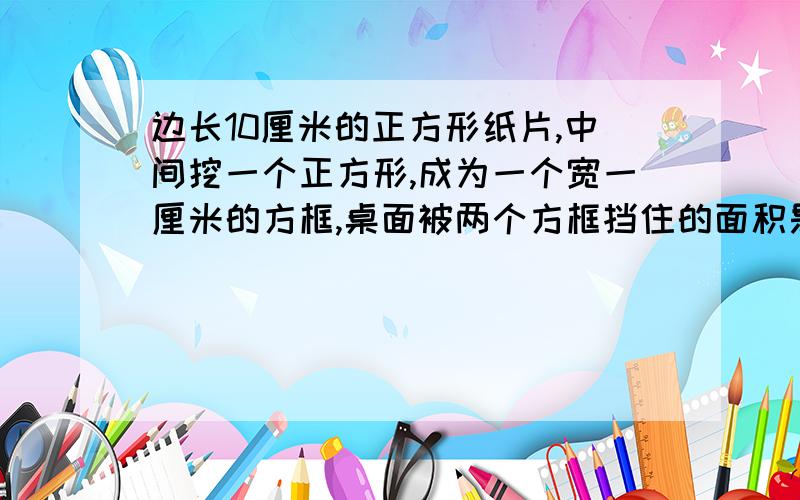 边长10厘米的正方形纸片,中间挖一个正方形,成为一个宽一厘米的方框,桌面被两个方框挡住的面积是多少.