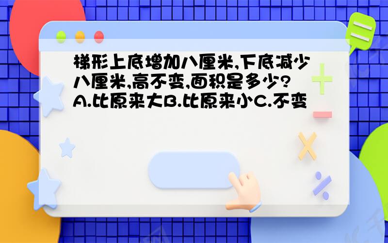 梯形上底增加八厘米,下底减少八厘米,高不变,面积是多少?A.比原来大B.比原来小C.不变