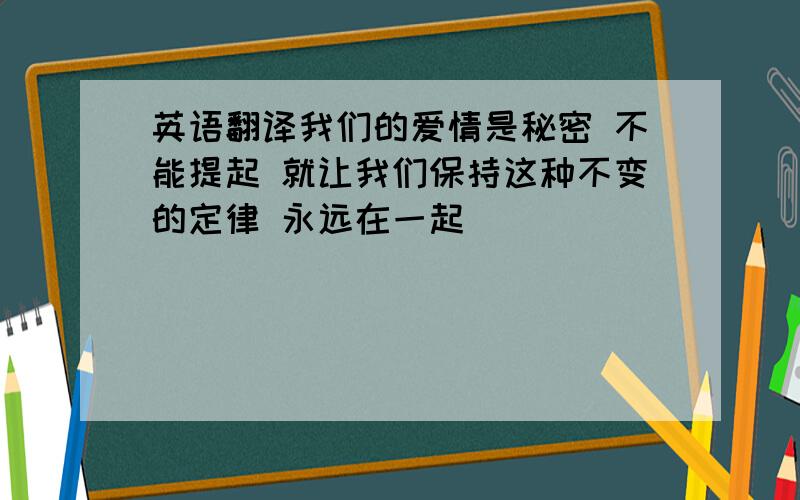 英语翻译我们的爱情是秘密 不能提起 就让我们保持这种不变的定律 永远在一起