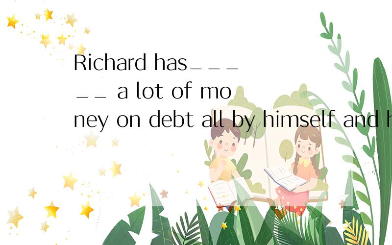 Richard has_____ a lot of money on debt all by himself and h