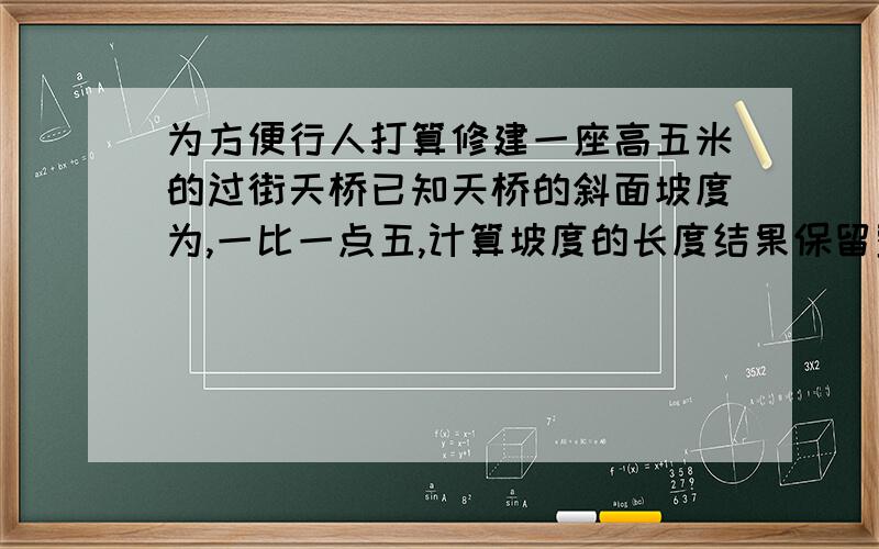 为方便行人打算修建一座高五米的过街天桥已知天桥的斜面坡度为,一比一点五,计算坡度的长度结果保留整数.