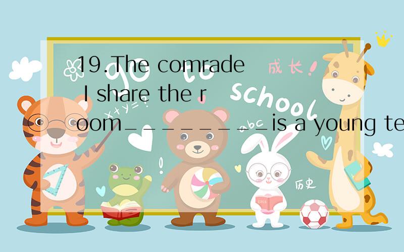 19.The comrade I share the room________is a young teacher fr