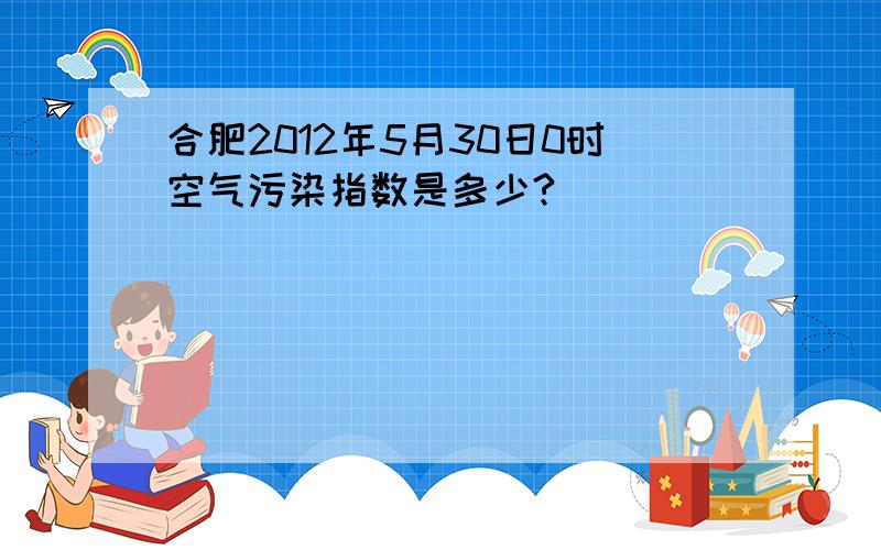 合肥2012年5月30日0时空气污染指数是多少?