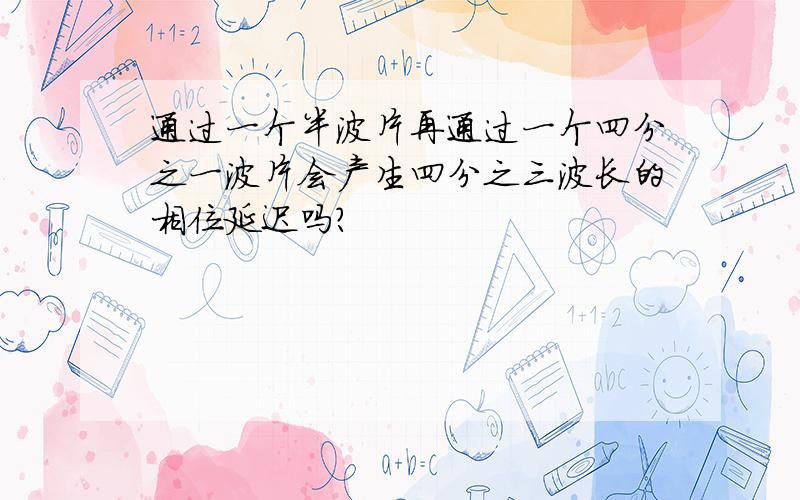 通过一个半波片再通过一个四分之一波片会产生四分之三波长的相位延迟吗?