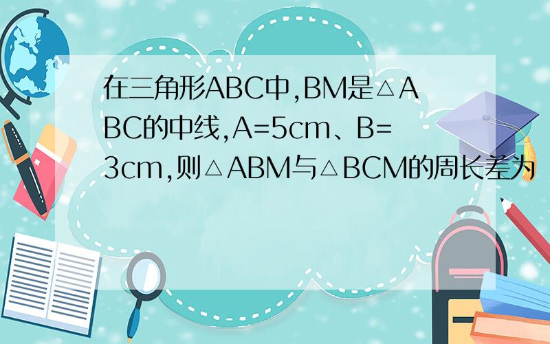 在三角形ABC中,BM是△ABC的中线,A=5cm、B=3cm,则△ABM与△BCM的周长差为