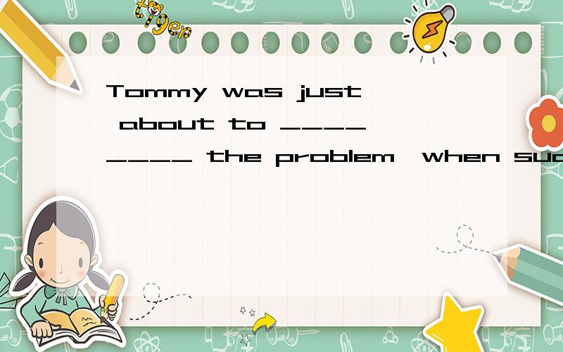 Tommy was just about to ________ the problem,when suddenly a