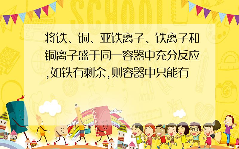 将铁、铜、亚铁离子、铁离子和铜离子盛于同一容器中充分反应,如铁有剩余,则容器中只能有