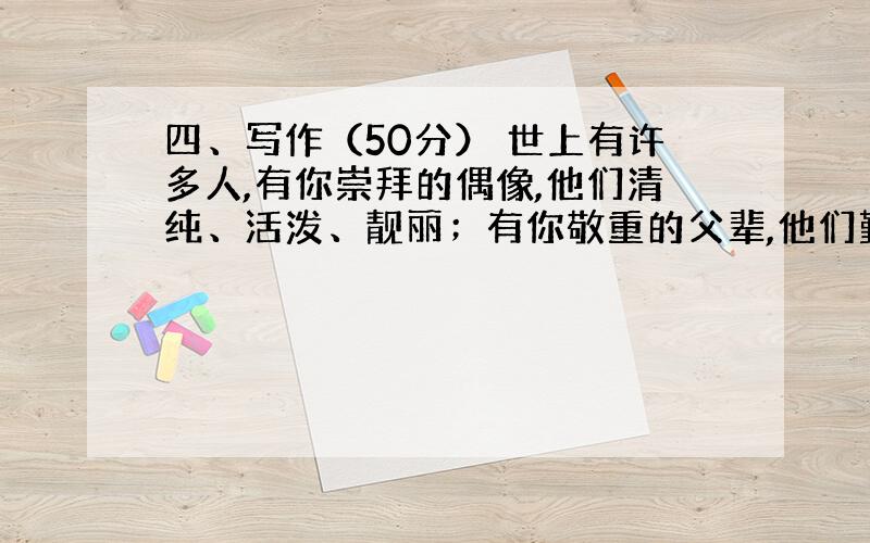 四、写作（50分） 世上有许多人,有你崇拜的偶像,他们清纯、活泼、靓丽；有你敬重的父辈,他们勤奋、淳