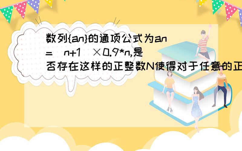 数列{an}的通项公式为an=(n+1)×0.9*n,是否存在这样的正整数N使得对于任意的正整数n有an≤aN成立?证明