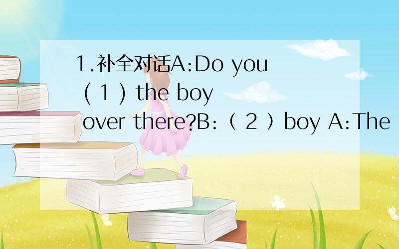 1.补全对话A:Do you ( 1 ) the boy over there?B:（ 2 ）boy A:The boy