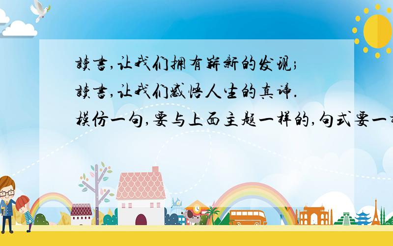 读书,让我们拥有崭新的发现;读书,让我们感悟人生的真谛.模仿一句,要与上面主题一样的,句式要一样