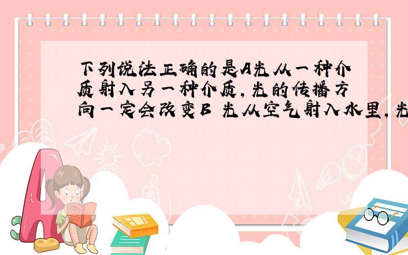 下列说法正确的是A光从一种介质射入另一种介质,光的传播方向一定会改变B 光从空气射入水里,光的传播速度会增大C 池水清澈