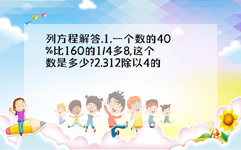 列方程解答.1.一个数的40%比160的1/4多8,这个数是多少?2.312除以4的