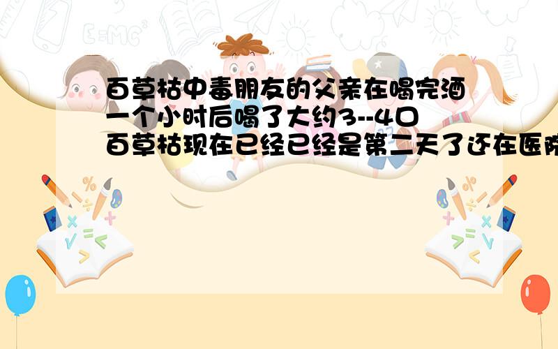 百草枯中毒朋友的父亲在喝完酒一个小时后喝了大约3--4口百草枯现在已经已经是第二天了还在医院有什么药能治疗吗