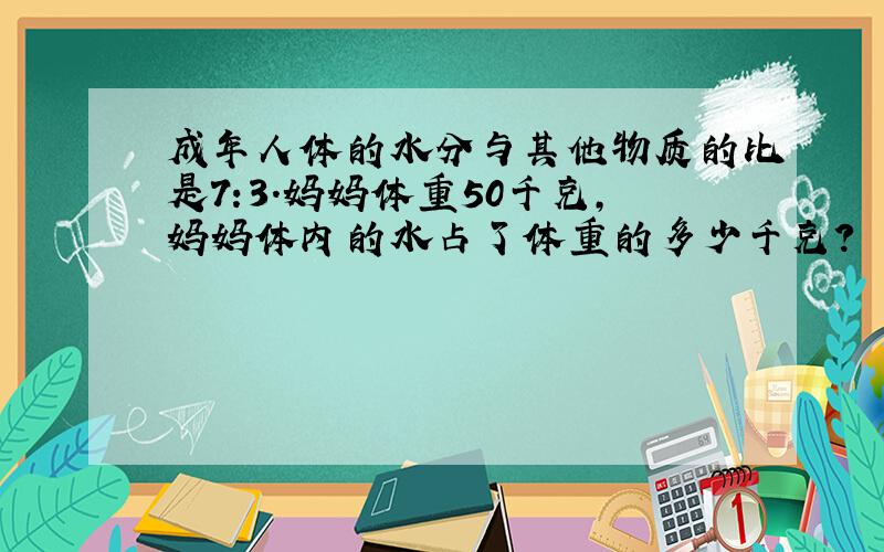 成年人体的水分与其他物质的比是7:3.妈妈体重50千克,妈妈体内的水占了体重的多少千克?