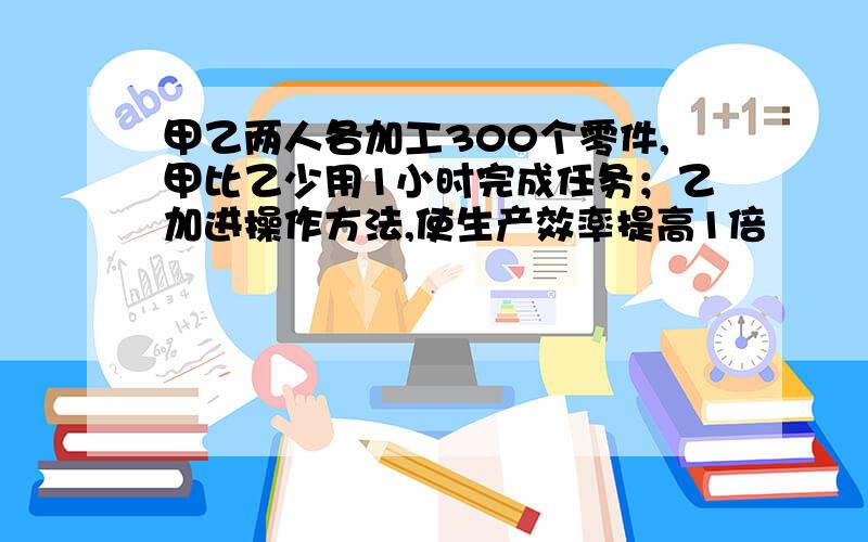 甲乙两人各加工300个零件,甲比乙少用1小时完成任务；乙加进操作方法,使生产效率提高1倍