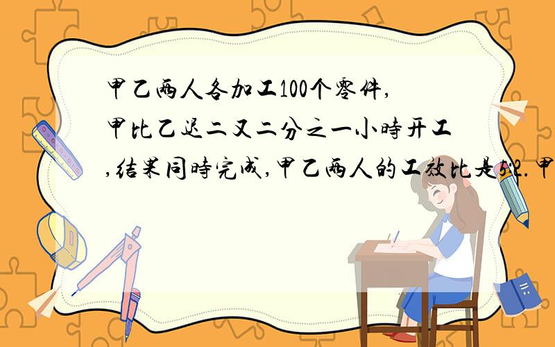 甲乙两人各加工100个零件,甲比乙迟二又二分之一小时开工,结果同时完成,甲乙两人的工效比是5:2.甲每小时加工多少个零件