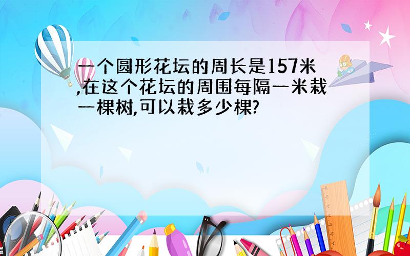 一个圆形花坛的周长是157米,在这个花坛的周围每隔一米栽一棵树,可以栽多少棵?