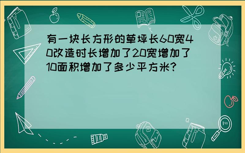 有一块长方形的草坪长60宽40改造时长增加了20宽增加了10面积增加了多少平方米?