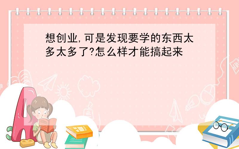 想创业,可是发现要学的东西太多太多了?怎么样才能搞起来