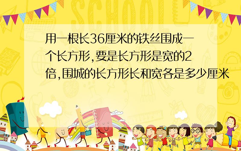 用一根长36厘米的铁丝围成一个长方形,要是长方形是宽的2倍,围城的长方形长和宽各是多少厘米