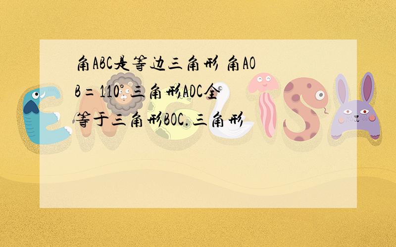 角ABC是等边三角形 角AOB=110° 三角形ADC全等于三角形BOC.三角形