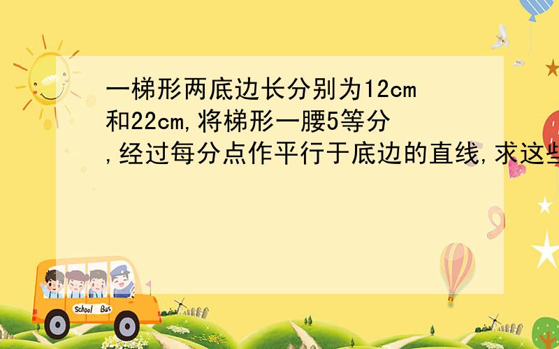 一梯形两底边长分别为12cm和22cm,将梯形一腰5等分,经过每分点作平行于底边的直线,求这些直线夹在梯形两腰