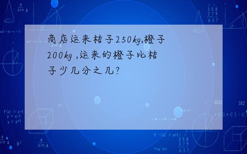 商店运来桔子250kg,橙子200kg ,运来的橙子比桔子少几分之几?