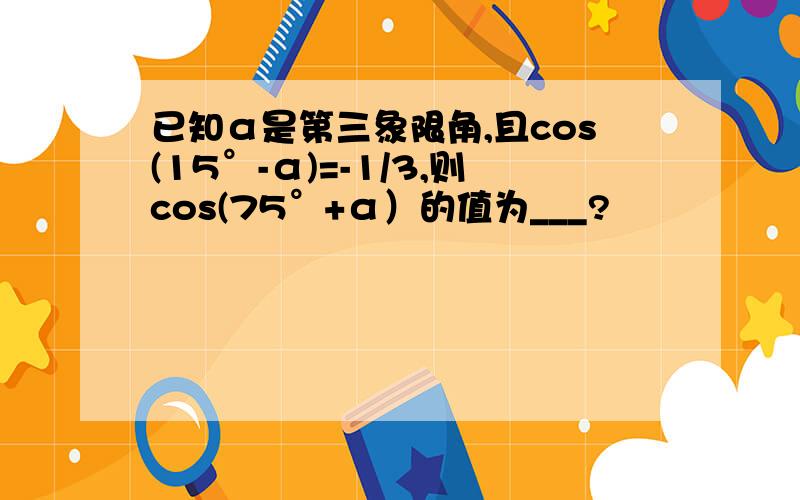 已知α是第三象限角,且cos(15°-α)=-1/3,则cos(75°+α）的值为___?