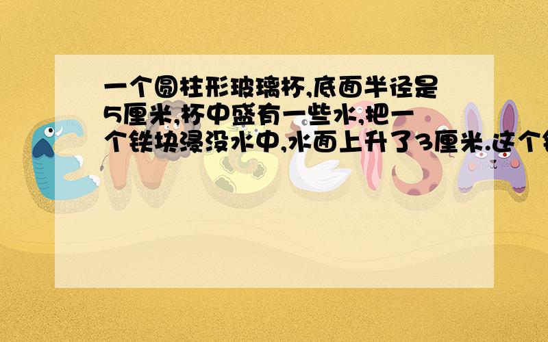 一个圆柱形玻璃杯,底面半径是5厘米,杯中盛有一些水,把一个铁块浸没水中,水面上升了3厘米.这个铁块的