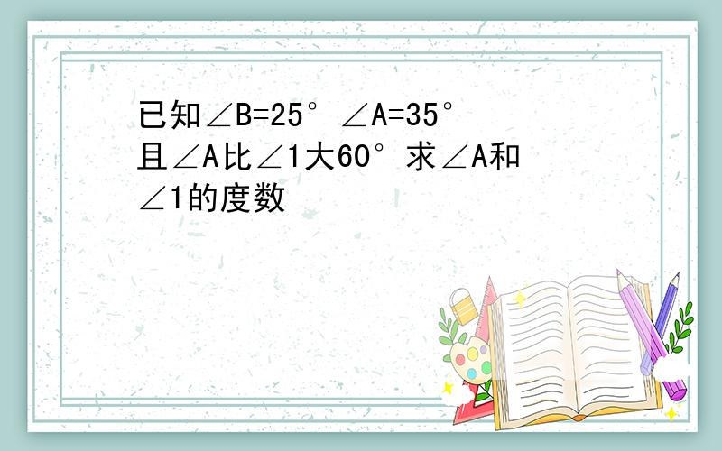 已知∠B=25°∠A=35°且∠A比∠1大60°求∠A和∠1的度数