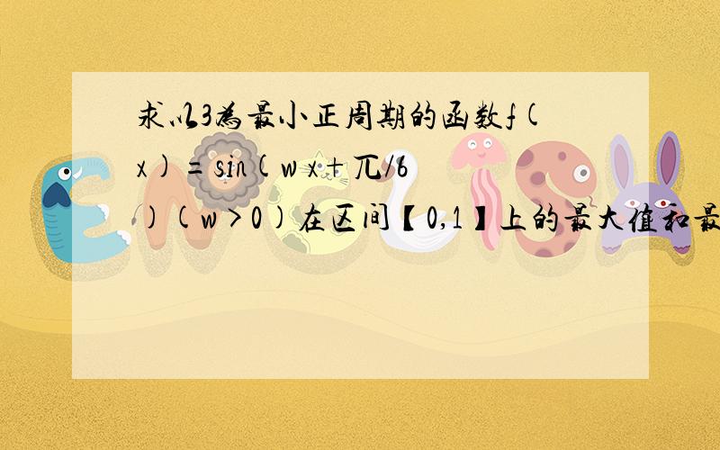 求以3为最小正周期的函数f(x)=sin(w x+兀/6)(w>0)在区间【0,1】上的最大值和最小值