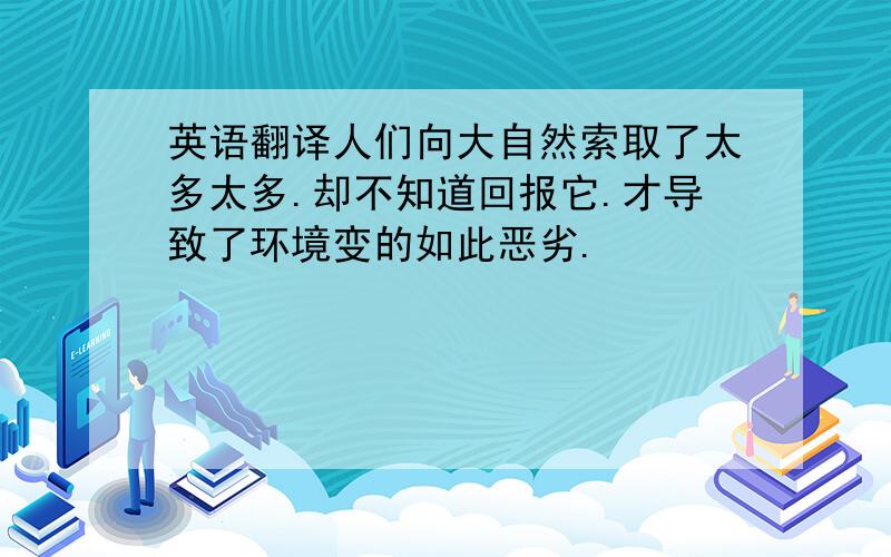 英语翻译人们向大自然索取了太多太多.却不知道回报它.才导致了环境变的如此恶劣.