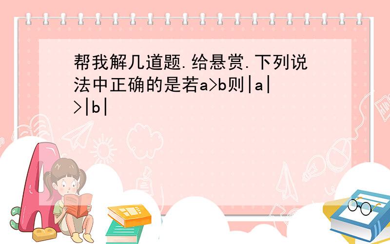 帮我解几道题.给悬赏.下列说法中正确的是若a>b则|a|>|b|