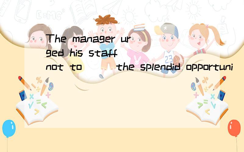 The manager urged his staff not to ＿＿ the splendid opportuni