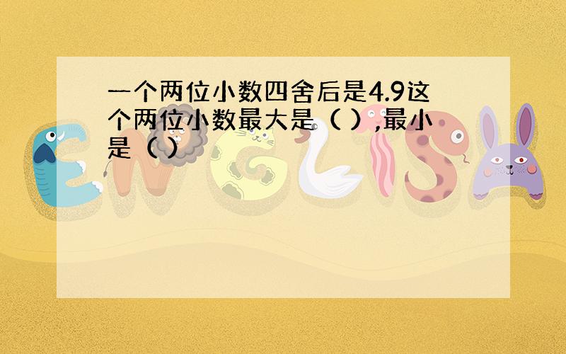 一个两位小数四舍后是4.9这个两位小数最大是（ ）,最小是（ ）