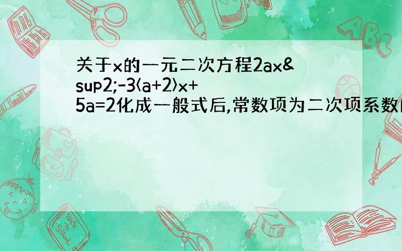 关于x的一元二次方程2ax²-3〈a+2〉x+5a=2化成一般式后,常数项为二次项系数的2倍.请写出这个方程的