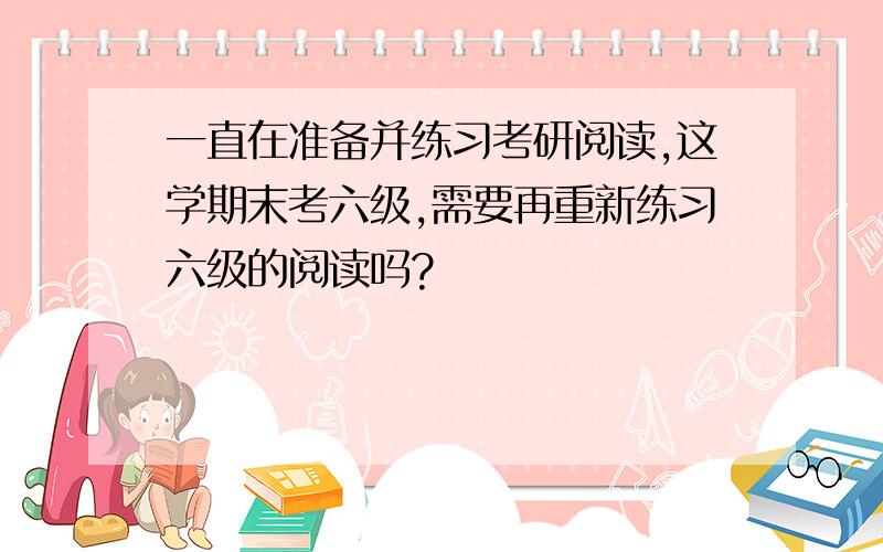 一直在准备并练习考研阅读,这学期末考六级,需要再重新练习六级的阅读吗?