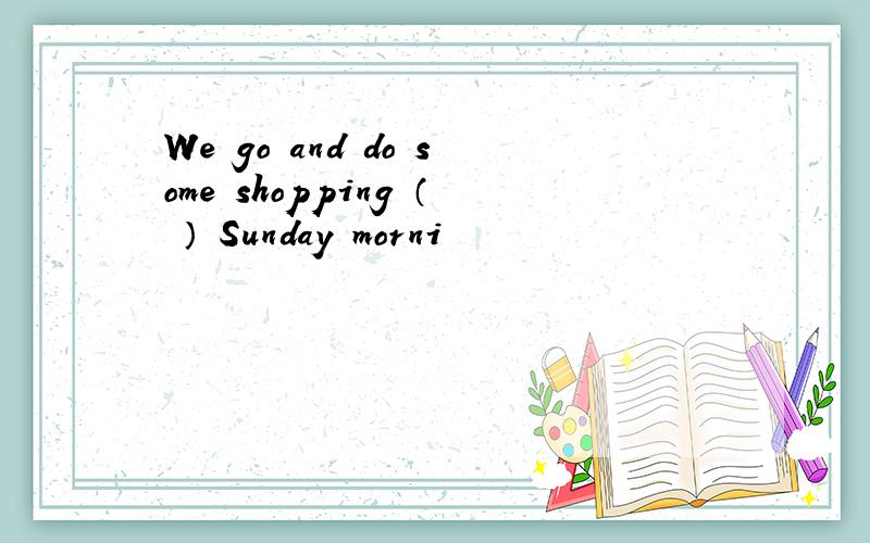 We go and do some shopping （ ） Sunday morni