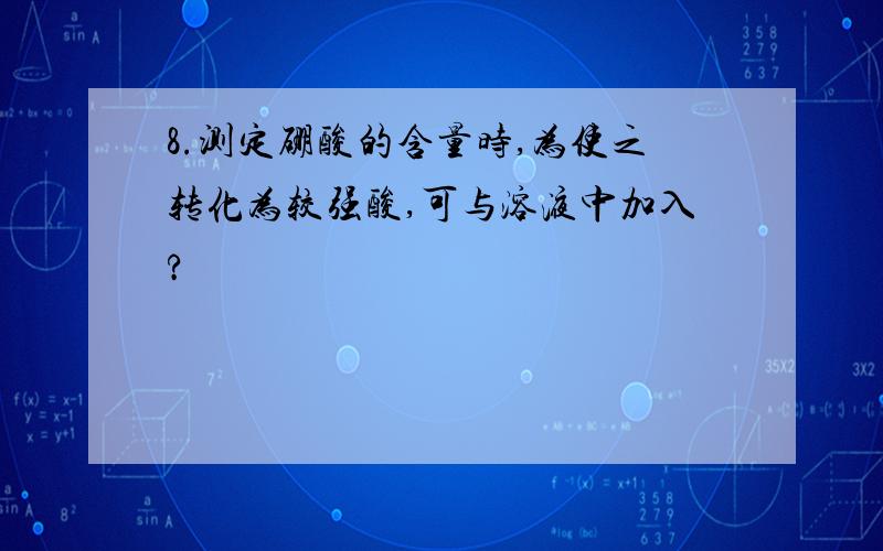 8.测定硼酸的含量时,为使之转化为较强酸,可与溶液中加入?