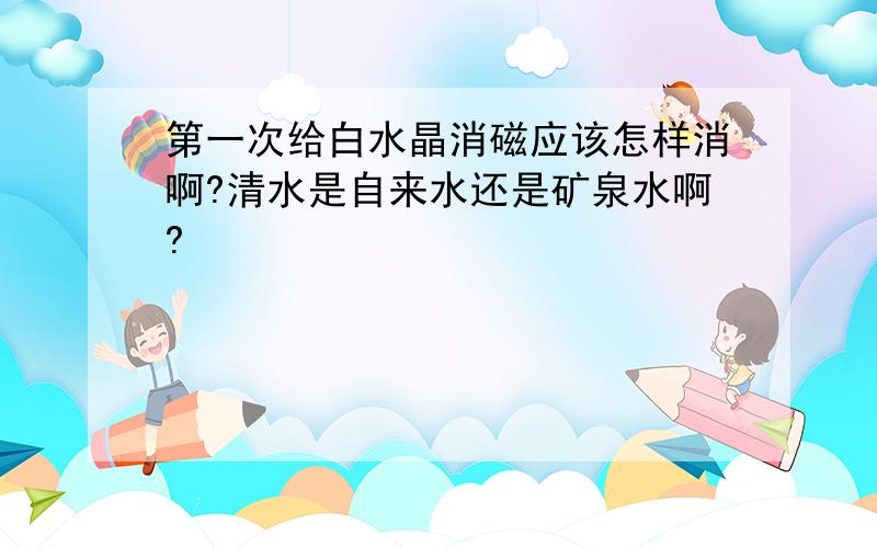 第一次给白水晶消磁应该怎样消啊?清水是自来水还是矿泉水啊?