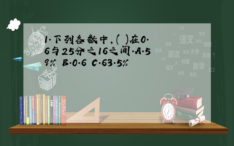 1.下列各数中,( )在0.6与25分之16之间.A.59% B.0.6 C.63.5%