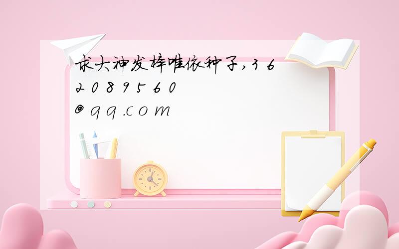 求大神发梓唯依种子,3 6 2 0 8 9 5 6 0 @ q q .c o m