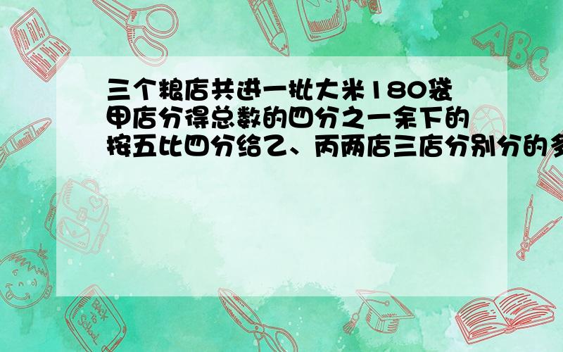 三个粮店共进一批大米180袋甲店分得总数的四分之一余下的按五比四分给乙、丙两店三店分别分的多少袋大米怎么做?