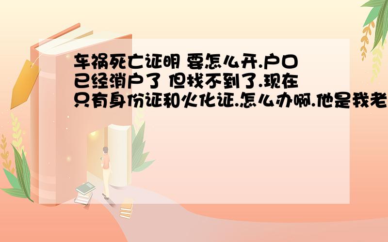 车祸死亡证明 要怎么开.户口已经消户了 但找不到了.现在只有身份证和火化证.怎么办啊.他是我老公