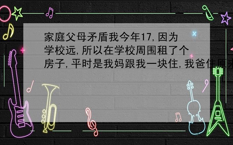 家庭父母矛盾我今年17,因为学校远,所以在学校周围租了个房子,平时是我妈跟我一块住,我爸住原来的房子,结果上高中的这两年