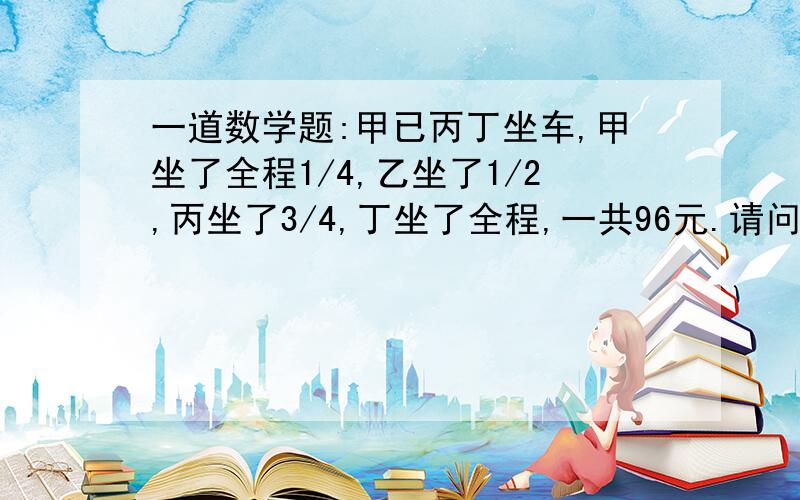 一道数学题:甲已丙丁坐车,甲坐了全程1/4,乙坐了1/2,丙坐了3/4,丁坐了全程,一共96元.请问他们各需要付多少