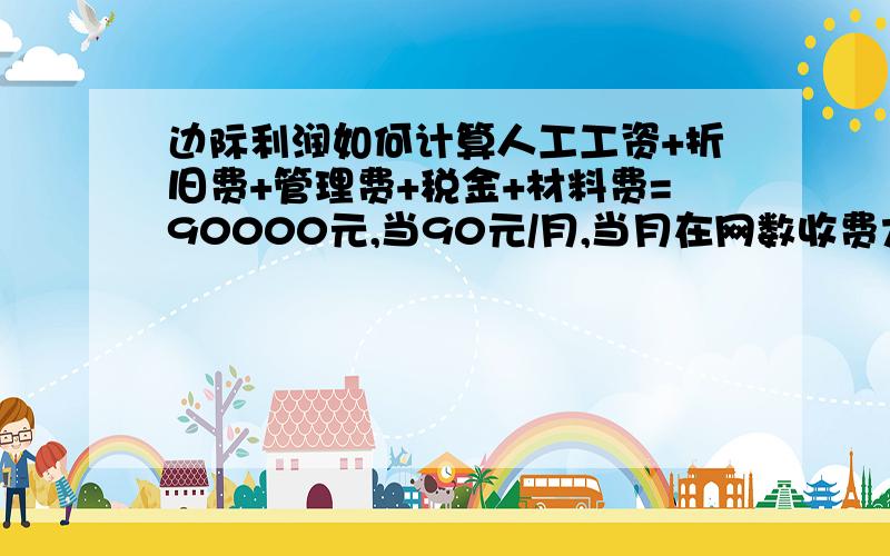 边际利润如何计算人工工资+折旧费+管理费+税金+材料费=90000元,当90元/月,当月在网数收费大于等于1000户.问